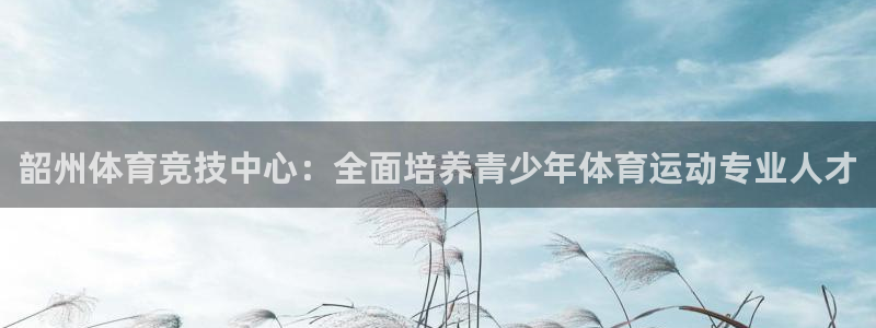雷鸟体育ios官网入口：韶州体育竞技中心：全面培养青少年体育运动专业人才